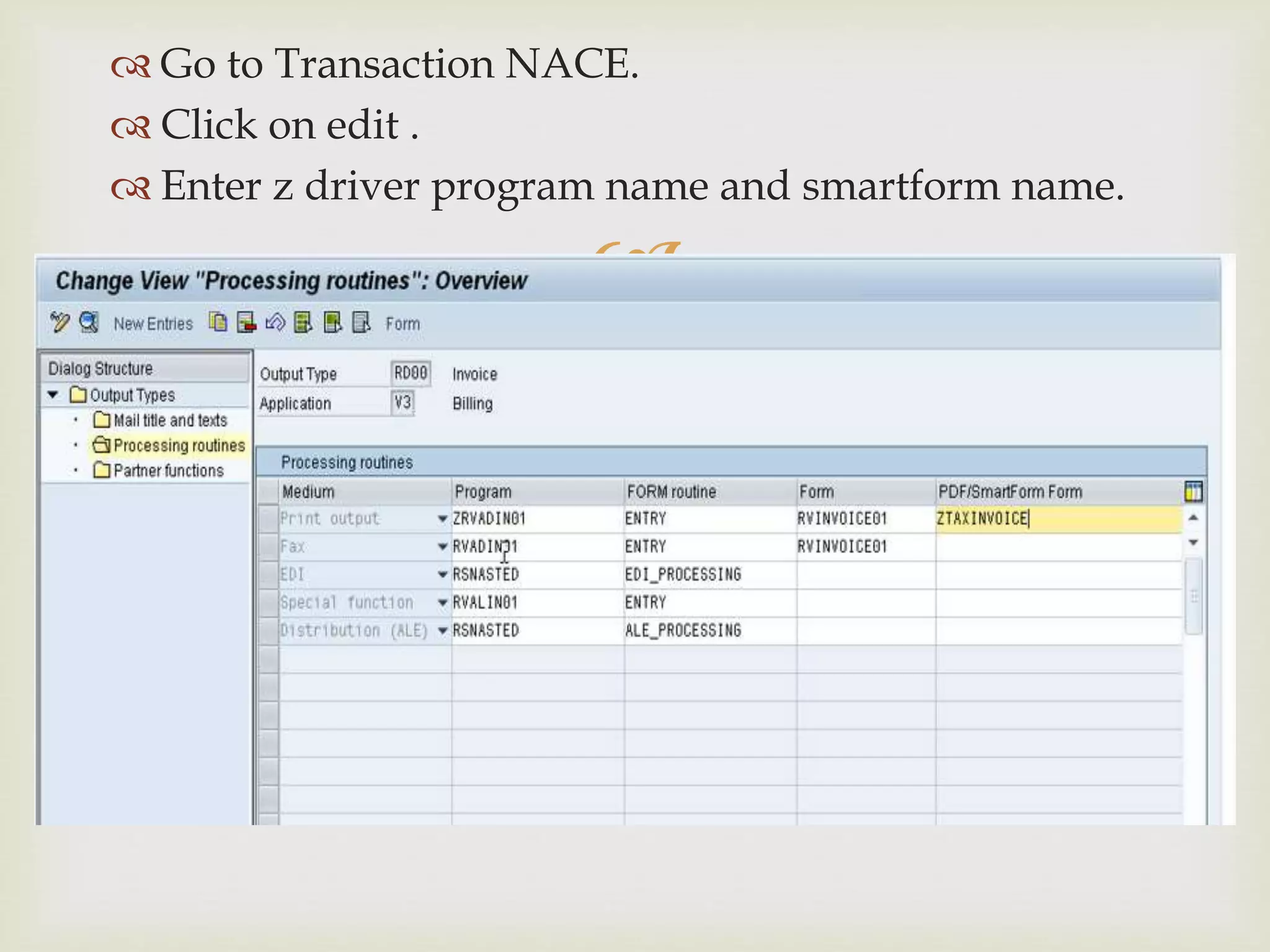 
 Go to Transaction NACE.
 Click on edit .
 Enter z driver program name and smartform name.
 