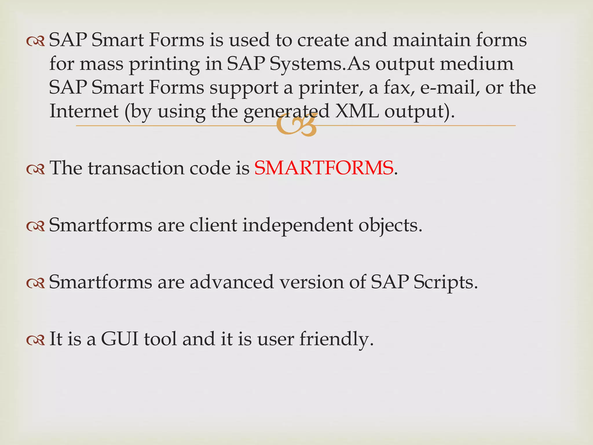 
 SAP Smart Forms is used to create and maintain forms
for mass printing in SAP Systems.As output medium
SAP Smart Forms support a printer, a fax, e-mail, or the
Internet (by using the generated XML output).
 The transaction code is SMARTFORMS.
 Smartforms are client independent objects.
 Smartforms are advanced version of SAP Scripts.
 It is a GUI tool and it is user friendly.
 