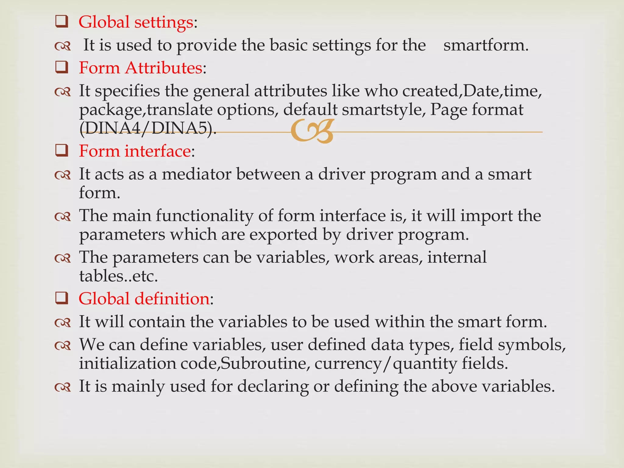 
 Global settings:
 It is used to provide the basic settings for the smartform.
 Form Attributes:
 It specifies the general attributes like who created,Date,time,
package,translate options, default smartstyle, Page format
(DINA4/DINA5).
 Form interface:
 It acts as a mediator between a driver program and a smart
form.
 The main functionality of form interface is, it will import the
parameters which are exported by driver program.
 The parameters can be variables, work areas, internal
tables..etc.
 Global definition:
 It will contain the variables to be used within the smart form.
 We can define variables, user defined data types, field symbols,
initialization code,Subroutine, currency/quantity fields.
 It is mainly used for declaring or defining the above variables.
 