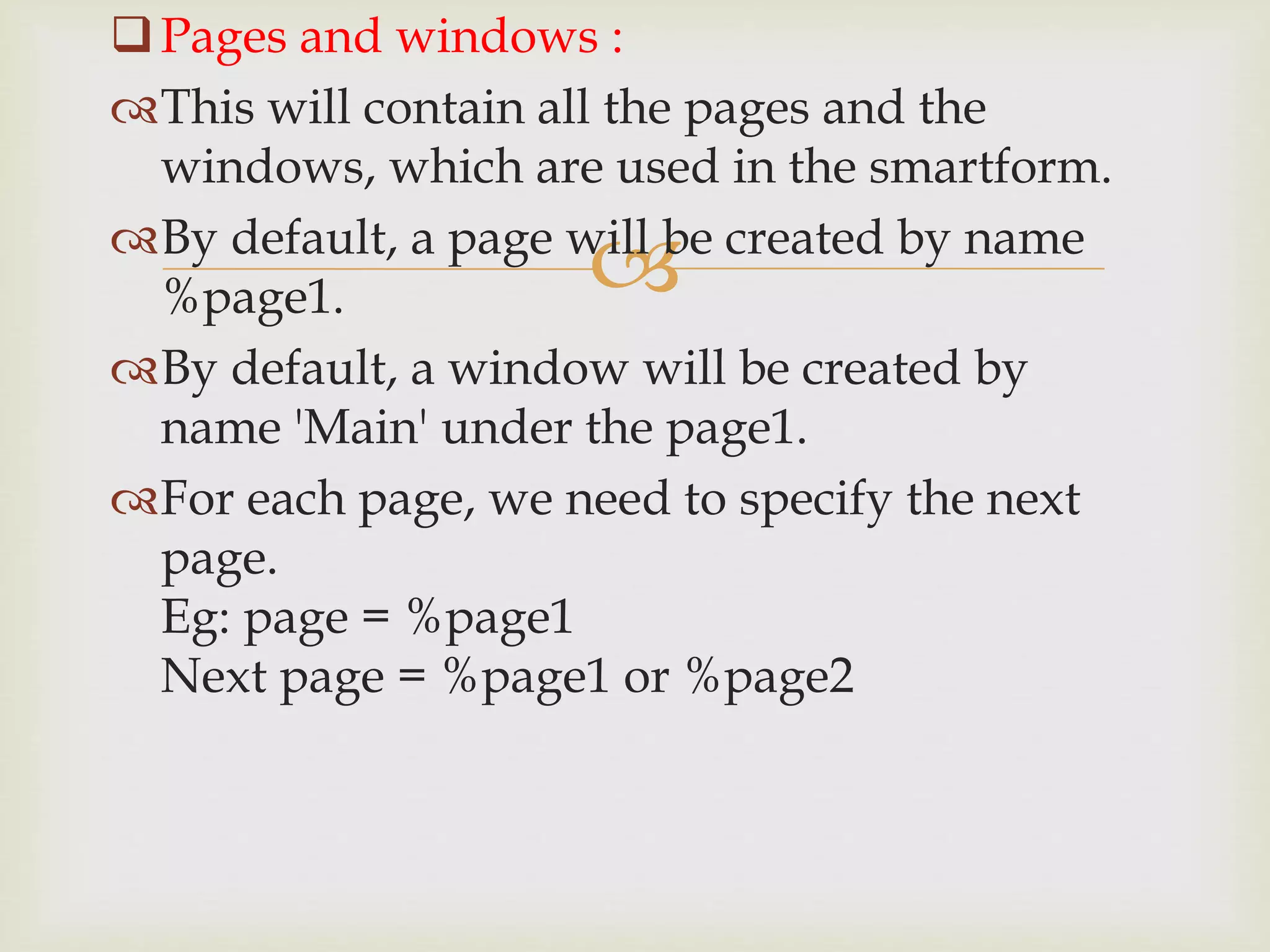 
Pages and windows :
This will contain all the pages and the
windows, which are used in the smartform.
By default, a page will be created by name
%page1.
By default, a window will be created by
name 'Main' under the page1.
For each page, we need to specify the next
page.
Eg: page = %page1
Next page = %page1 or %page2
 