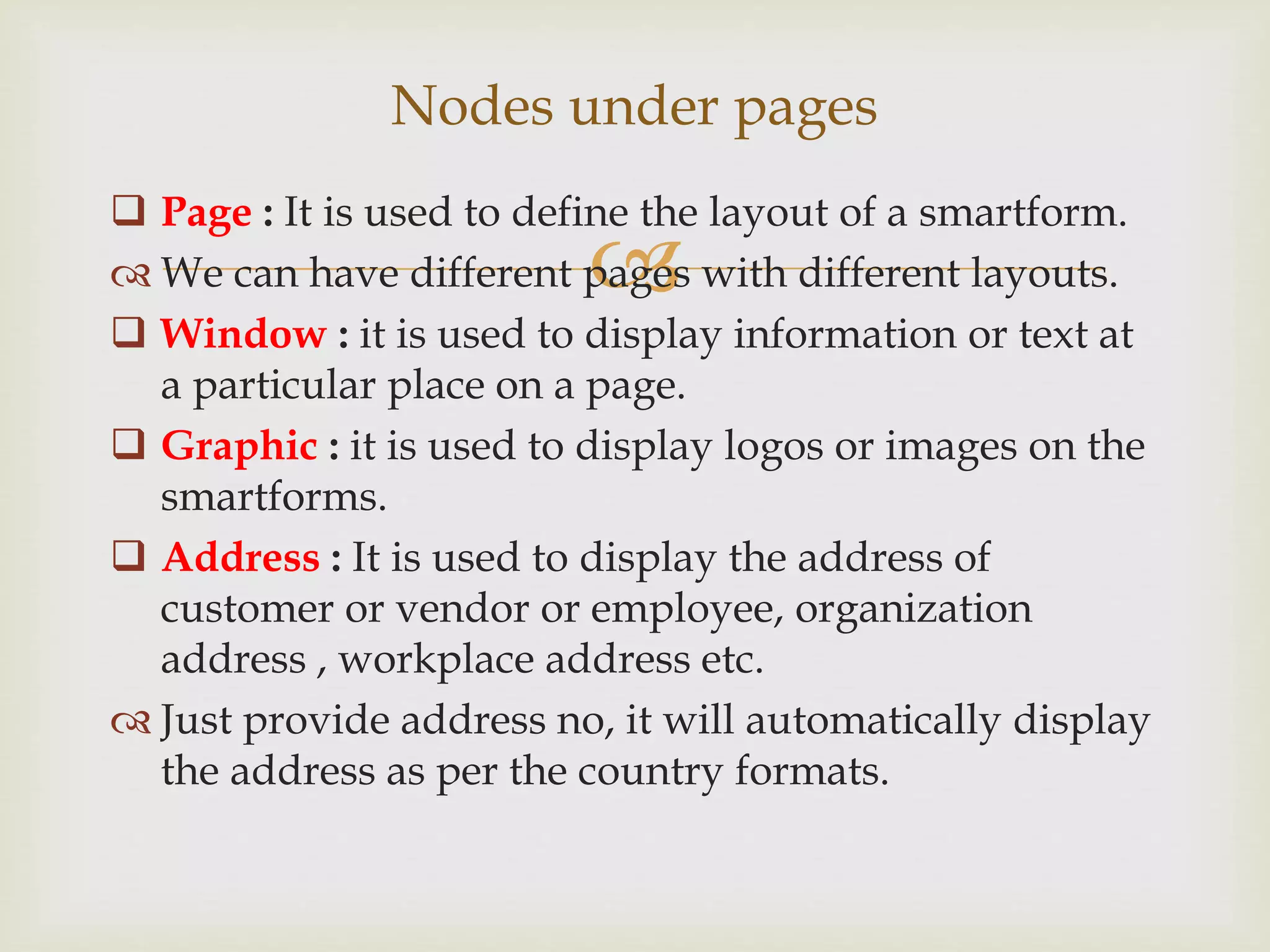 
 Page : It is used to define the layout of a smartform.
 We can have different pages with different layouts.
 Window : it is used to display information or text at
a particular place on a page.
 Graphic : it is used to display logos or images on the
smartforms.
 Address : It is used to display the address of
customer or vendor or employee, organization
address , workplace address etc.
 Just provide address no, it will automatically display
the address as per the country formats.
Nodes under pages
 
