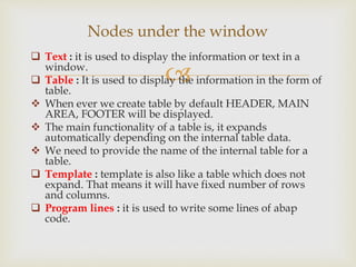 
 Text : it is used to display the information or text in a
window.
 Table : It is used to display the information in the form of
table.
 When ever we create table by default HEADER, MAIN
AREA, FOOTER will be displayed.
 The main functionality of a table is, it expands
automatically depending on the internal table data.
 We need to provide the name of the internal table for a
table.
 Template : template is also like a table which does not
expand. That means it will have fixed number of rows
and columns.
 Program lines : it is used to write some lines of abap
code.
Nodes under the window
 