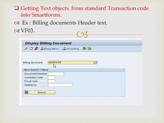 
 Getting Text objects from standard Transaction code
into Smartforms.
 Ex : Billing documents Header text.
 VF03.
 