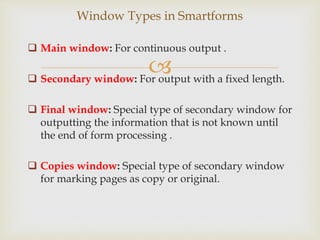 
 Main window: For continuous output .
 Secondary window: For output with a fixed length.
 Final window: Special type of secondary window for
outputting the information that is not known until
the end of form processing .
 Copies window: Special type of secondary window
for marking pages as copy or original.
Window Types in Smartforms
 