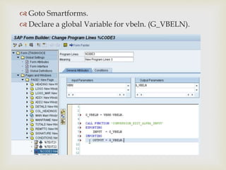 
 Goto Smartforms.
 Declare a global Variable for vbeln. (G_VBELN).
 