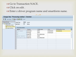 
 Go to Transaction NACE.
 Click on edit .
 Enter z driver program name and smartform name.
 
