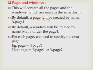 
Pages and windows :
This will contain all the pages and the
windows, which are used in the smartform.
By default, a page will be created by name
%page1.
By default, a window will be created by
name 'Main' under the page1.
For each page, we need to specify the next
page.
Eg: page = %page1
Next page = %page1 or %page2
 