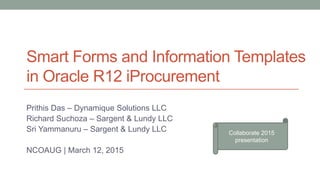 Smart Forms and Information Templates
in Oracle R12 iProcurement
Prithis Das – Dynamique Solutions LLC
Richard Suchoza – Sargent & Lundy LLC
Sri Yammanuru – Sargent & Lundy LLC
NCOAUG | March 12, 2015
Collaborate 2015
presentation
 