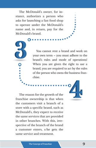 The McDonald's owner, for in-
stance, authorizes a person who
asks for launching a fast food shop
to operate under the McDonald's
name and, in return, pay for the
McDonald's brand.
You cannot rent a brand and work on
your own term – you must adhere to the
brand’s rules and mode of operations!
When you are given the right to use a
brand, you are required to act by the rules
of the person who owns the business fran-
chise.
The reason for the growth of the
franchise ownership is that when
the customers visit a branch of a
store with a specific brand, such as
McDonald's, they expect to receive
the same services that are provided
in other branches. With this, irre-
spective of the branch of the brand
a customer enters, s/he gets the
same service and treatment.
The Concept of Franchise 9
 