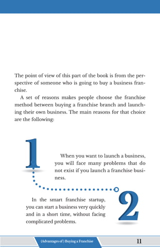 The point of view of this part of the book is from the per-
spective of someone who is going to buy a business fran-
chise.
A set of reasons makes people choose the franchise
method between buying a franchise branch and launch-
ing their own business. The main reasons for that choice
are the following:
When you want to launch a business,
you will face many problems that do
not exist if you launch a franchise busi-
ness.
In the smart franchise startup,
you can start a business very quickly
and in a short time, without facing
complicated problems.
(Advantages of ) Buying a Franchise 11
 