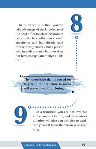 In the franchise method, you can
take advantage of the knowledge of
the head office to select the location
because the head office has enough
experience and has already paid
for the wrong choices. But a person
who intends to start a business does
not have enough knowledge on his
own.
The knowledge that is passed on
to you in the franchise business
will prevent you from losing.
In a franchise, you are not involved
in the contract for life, and the contract
duration will give you a choice to extri-
cate yourself from the business or keep
it up.
(Advantages of ) Buying a Franchise 15
 