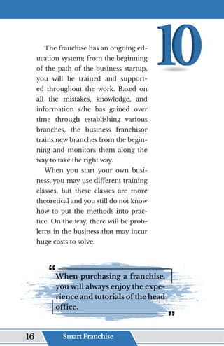 The franchise has an ongoing ed-
ucation system; from the beginning
of the path of the business startup,
you will be trained and support-
ed throughout the work. Based on
all the mistakes, knowledge, and
information s/he has gained over
time through establishing various
branches, the business franchisor
trains new branches from the begin-
ning and monitors them along the
way to take the right way.
When you start your own busi-
ness, you may use different training
classes, but these classes are more
theoretical and you still do not know
how to put the methods into prac-
tice. On the way, there will be prob-
lems in the business that may incur
huge costs to solve.
When purchasing a franchise,
you will always enjoy the expe-
rience and tutorials of the head
office.
Smart Franchise
16
 