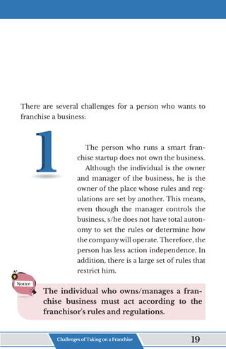 There are several challenges for a person who wants to
franchise a business:
The person who runs a smart fran-
chise startup does not own the business.
Although the individual is the owner
and manager of the business, he is the
owner of the place whose rules and reg-
ulations are set by another. This means,
even though the manager controls the
business, s/he does not have total auton-
omy to set the rules or determine how
the companywill operate. Therefore, the
person has less action independence. In
addition, there is a large set of rules that
restrict him.
The individual who owns/manages a fran-
chise business must act according to the
franchisor's rules and regulations.
Notice
Challenges of Taking on a Franchise 19
 
