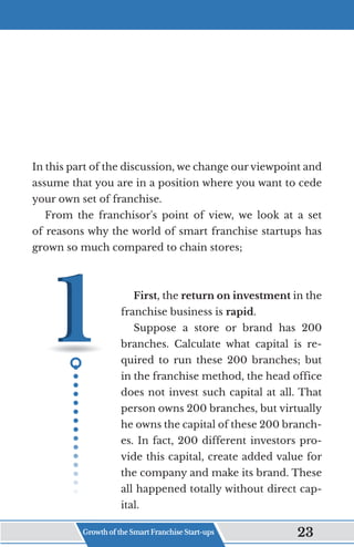 In this part of the discussion, we change our viewpoint and
assume that you are in a position where you want to cede
your own set of franchise.
From the franchisor's point of view, we look at a set
of reasons why the world of smart franchise startups has
grown so much compared to chain stores;
First, the return on investment in the
franchise business is rapid.
Suppose a store or brand has 200
branches. Calculate what capital is re-
quired to run these 200 branches; but
in the franchise method, the head office
does not invest such capital at all. That
person owns 200 branches, but virtually
he owns the capital of these 200 branch-
es. In fact, 200 different investors pro-
vide this capital, create added value for
the company and make its brand. These
all happened totally without direct cap-
ital.
Growth of the Smart Franchise Start-ups 23
 