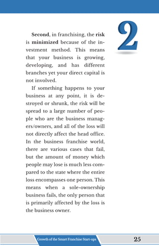 Second, in franchising, the risk
is minimized because of the in-
vestment method. This means
that your business is growing,
developing, and has different
branches yet your direct capital is
not involved.
If something happens to your
business at any point, it is de-
stroyed or shrunk, the risk will be
spread to a large number of peo-
ple who are the business manag-
ers/owners, and all of the loss will
not directly affect the head office.
In the business franchise world,
there are various cases that fail,
but the amount of money which
people may lose is much less com-
pared to the state where the entire
loss encompasses one person. This
means when a sole-ownership
business fails, the only person that
is primarily affected by the loss is
the business owner.
Growth of the Smart Franchise Start-ups 25
 