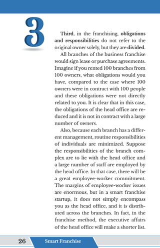Third, in the franchising, obligations
and responsibilities do not refer to the
original owner solely, but they are divided.
All branches of the business franchise
would sign lease or purchase agreements.
Imagine if you rented 100 branches from
100 owners, what obligations would you
have, compared to the case where 100
owners were in contract with 100 people
and these obligations were not directly
related to you. It is clear that in this case,
the obligations of the head office are re-
duced and it is not in contract with a large
number of owners.
Also, because each branch has a differ-
ent management, routine responsibilities
of individuals are minimized. Suppose
the responsibilities of the branch com-
plex are to lie with the head office and
a large number of staff are employed by
the head office. In that case, there will be
a great employee-worker commitment.
The margins of employee-worker issues
are enormous, but in a smart franchise
startup, it does not simply encompass
you as the head office, and it is distrib-
uted across the branches. In fact, in the
franchise method, the executive affairs
of the head office will make a shorter list.
Smart Franchise
26
 
