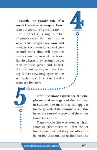 Fourth, the growth rate of a
smart franchise start-up is faster
than a chain store's growth rate.
In a franchise, a large number
of people own a business in some
way, even though they own and
manage it on a temporary and con-
tractual basis, they still own the
business and because of the bene-
fits they have, they attempt to get
their business grown and, in fact,
the business grows, without hav-
ing to hire new employees in the
set. Each branch has its staff and is
managed by them.
Fifth, the more experience the em-
ployees and managers of the sets have
in business, the more they can apply it
for the growth of their business, and this
issue, can cause the growth of the smart
franchise startup.
Many people that who work in chain
stores or other stores will leave the set
for personal gain if they are offered a
better job position, but in the franchise
Growth of the Smart Franchise Start-ups 27
 