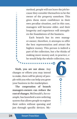 method, people will not leave the job be-
cause they consider themselves to be the
owner of the property somehow. This
gives them more confidence in their
own peculiar situation, and in this case,
managers will become older, and their
longevity and experience will strength-
en the foundations of the business.
Each branch has its own manag-
er-owner; therefore, it attempts to offer
the best representation and attract the
highest money. This person is indeed a
part of the collection, but s/he thinks of
making more money and, in practice, s/
he would help the whole collection, too.
Sixth, you are not alone. Any
changes or efforts you may intend
to make, there will be plenty of peo-
ple with you who can help you grow
your business in the marketplace.
The cooperation of branch
managers-owners can reduce the
cost of changes. McDonald's, for ex-
ample, has launched a new ordering
system that allows people to register
their orders without queuing and
just through specific devices. Mc-
Smart Franchise
28
 