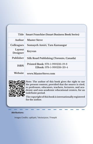 Smart Franchise (Smart Business Book Series)
Title
Master Steve
Author
Somayeh Amiri, Tara Kamangar
Colleagues
Keyvan
Layout
Designer
Silk Road Publishing (Toronto, Canada)
Publisher
Printed Book: 978-1-990236-19-8
	EBook: 978-1-990236-20-4
ISBN
www.MasterSteve.com
Website
Attributions:
	 Images Credits: upklyak / Vectorjuice / Freepik
Note: The author of this book gives the right to use
the present content, provided that the source is cited,
to professors, educators, teachers, lecturers, and aca-
demic and non-academic educational centers, for an
indefinite period.
The copyright of this bookis internationallyregistered
for the author.
 