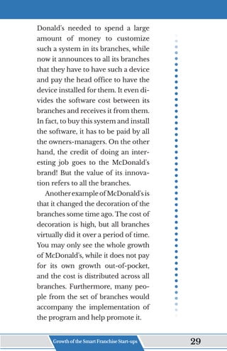 Donald's needed to spend a large
amount of money to customize
such a system in its branches, while
now it announces to all its branches
that they have to have such a device
and pay the head office to have the
device installed for them. It even di-
vides the software cost between its
branches and receives it from them.
In fact, to buy this system and install
the software, it has to be paid by all
the owners-managers. On the other
hand, the credit of doing an inter-
esting job goes to the McDonald's
brand! But the value of its innova-
tion refers to all the branches.
AnotherexampleofMcDonald'sis
that it changed the decoration of the
branches some time ago. The cost of
decoration is high, but all branches
virtually did it over a period of time.
You may only see the whole growth
of McDonald's, while it does not pay
for its own growth out-of-pocket,
and the cost is distributed across all
branches. Furthermore, many peo-
ple from the set of branches would
accompany the implementation of
the program and help promote it.
Growth of the Smart Franchise Start-ups 29
 