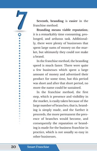 Seventh, branding is easier in the
franchise method.
Branding means viable reputation;
it is a remarkably time consuming, pro-
longed, and arduous task. Additional-
ly, there were plenty of businesses that
spent large sums of money on the mar-
ket, but ultimately they could not make
a brand.
In the franchise method, the branding
speed is much faster. There were quite
a few businesses which spent a large
amount of money and advertised their
product for some time, but this period
was short and after that short period, no
more the name could be sustained.
In the franchise method, the first
step, which is presence and visibility in
the market, is easily taken because of the
large number of branches; that is, brand-
ing is simply made, and the further it
proceeds, the more permanent the pres-
ence of branches would become, and
consequently the reputation or brand-
ing is made for the business franchise in
practice, which is not usually so easy in
other businesses.
Smart Franchise
30
 