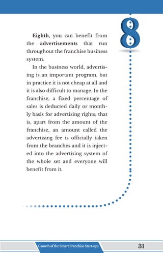 Eighth, you can benefit from
the advertisements that run
throughout the franchise business
system.
In the business world, advertis-
ing is an important program, but
in practice it is not cheap at all and
it is also difficult to manage. In the
franchise, a fixed percentage of
sales is deducted daily or month-
ly basis for advertising rights; that
is, apart from the amount of the
franchise, an amount called the
advertising fee is officially taken
from the branches and it is inject-
ed into the advertising system of
the whole set and everyone will
benefit from it.
Growth of the Smart Franchise Start-ups 31
 