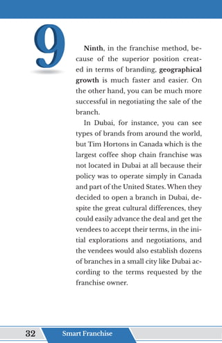 Ninth, in the franchise method, be-
cause of the superior position creat-
ed in terms of branding, geographical
growth is much faster and easier. On
the other hand, you can be much more
successful in negotiating the sale of the
branch.
In Dubai, for instance, you can see
types of brands from around the world,
but Tim Hortons in Canada which is the
largest coffee shop chain franchise was
not located in Dubai at all because their
policy was to operate simply in Canada
and part of the United States. When they
decided to open a branch in Dubai, de-
spite the great cultural differences, they
could easily advance the deal and get the
vendees to accept their terms, in the ini-
tial explorations and negotiations, and
the vendees would also establish dozens
of branches in a small city like Dubai ac-
cording to the terms requested by the
franchise owner.
Smart Franchise
32
 