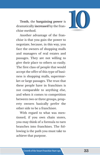 Tenth, the bargaining power is
dramatically increased by the fran-
chise method.
Another advantage of the fran-
chise is that you gain the power to
negotiate, because, in this way, you
face the owners of shopping malls
and managers of real estates and
passages. They are not willing to
give their place to others so easily.
The first class of people that would
accept the offer of this type of busi-
ness is shopping malls, supermar-
ket or large passages. The trust that
these people have in franchises is
not comparable to anything else,
and when it comes to competition
between two or three groups, prop-
erty owners basically prefer the
other side to be a franchisee.
With regard to what was men-
tioned, if you own chain stores,
you may think of a formula to turn
branches into franchises. The fol-
lowing is the path you must take to
achieve that purpose.
Growth of the Smart Franchise Start-ups 33
 