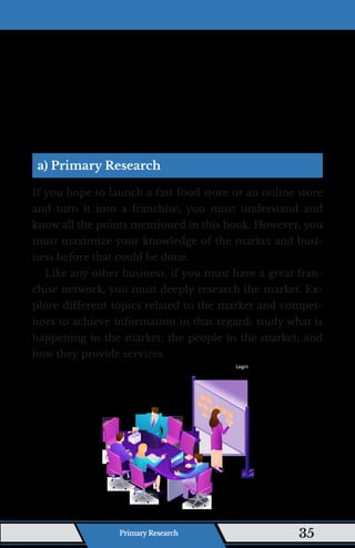a) Primary Research
If you hope to launch a fast food store or an online store
and turn it into a franchise, you must understand and
know all the points mentioned in this book. However, you
must maximize your knowledge of the market and busi-
ness before that could be done.
Like any other business, if you must have a great fran-
chise network, you must deeply research the market. Ex-
plore different topics related to the market and compet-
itors to achieve information in that regard; study what is
happening in the market; the people in the market; and
how they provide services.
Primary Research 35
 