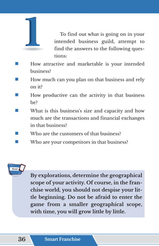 To find out what is going on in your
intended business guild, attempt to
find the answers to the following ques-
tions:
ƒ	
	 How attractive and marketable is your intended
business?
ƒ	
	 How much can you plan on that business and rely
on it?
ƒ	
	 How productive can the activity in that business
be?
ƒ	
	 What is this business's size and capacity and how
much are the transactions and financial exchanges
in that business?
ƒ	
	 Who are the customers of that business?
ƒ	
	 Who are your competitors in that business?
By explorations, determine the geographical
scope of your activity. Of course, in the fran-
chise world, you should not despise your lit-
tle beginning. Do not be afraid to enter the
game from a smaller geographical scope,
with time, you will grow little by little.
Note
Smart Franchise
36
 