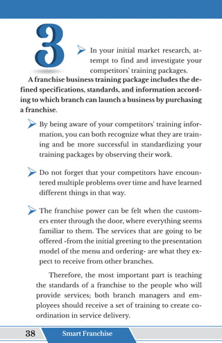 ¾	
In your initial market research, at-
tempt to find and investigate your
competitors' training packages.
A franchise business training package includes the de-
fined specifications, standards, and information accord-
ing to which branch can launch a business by purchasing
a franchise.
¾	
By being aware of your competitors' training infor-
mation, you can both recognize what they are train-
ing and be more successful in standardizing your
training packages by observing their work.
¾	
Do not forget that your competitors have encoun-
tered multiple problems over time and have learned
different things in that way.
¾	
The franchise power can be felt when the custom-
ers enter through the door, where everything seems
familiar to them. The services that are going to be
offered -from the initial greeting to the presentation
model of the menu and ordering- are what they ex-
pect to receive from other branches.
Therefore, the most important part is teaching
the standards of a franchise to the people who will
provide services; both branch managers and em-
ployees should receive a set of training to create co-
ordination in service delivery.
Smart Franchise
38
 