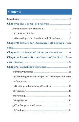 Contents
Introduction ........................................................................................................5
Chapter 1: The Concept of Franchise............................................6
a) Definition of the Franchise..........................................................7
b) The Franchise Fee............................................................................7
c) Ownership of the Franchise and Chain Stores..................8
Chapter 2: Reasons for (Advantages of) Buying a Fran-
chise....................................................................................................................... 10
Chapter 3: Challenges of Taking on a Franchise................18
Chapter 4: Reasons for the Growth of the Smart Fran-
chise Start-ups ..............................................................................................22
Chapter 5: Launching a Franchise................................................34
a) Primary Research.......................................................................... 35
b) Examining Your Advantages and Challenges Compared
to Competitors......................................................................................41
c) Deciding on Launching a Franchise..................................... 45
d) Financing........................................................................................... 48
e) Branding ...........................................................................................49
f) Legal Issues.......................................................................................50
g) The Cooperation Contract ........................................................51
h) Funding..............................................................................................59
 