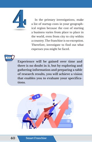In the primary investigations, make
a list of startup costs in your geograph-
ical region because the cost of starting
a business varies from place to place in
the world, even from city to city within
a country. The franchise is no exception.
Therefore, investigate to find out what
expenses you might be faced.
Experience will be gained over time and
there is no doubt in it, but by exploring and
gathering information and preparing a table
of research results, you will achieve a vision
that enables you to evaluate your specifica-
tions.
Note
Smart Franchise
40
 