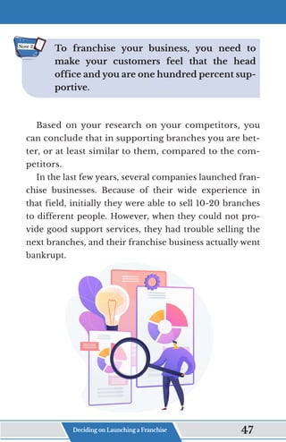 To franchise your business, you need to
make your customers feel that the head
office and you are one hundred percent sup-
portive.
Based on your research on your competitors, you
can conclude that in supporting branches you are bet-
ter, or at least similar to them, compared to the com-
petitors.
In the last few years, several companies launched fran-
chise businesses. Because of their wide experience in
that field, initially they were able to sell 10-20 branches
to different people. However, when they could not pro-
vide good support services, they had trouble selling the
next branches, and their franchise business actually went
bankrupt.
Note 2
Deciding on Launching a Franchise 47
 