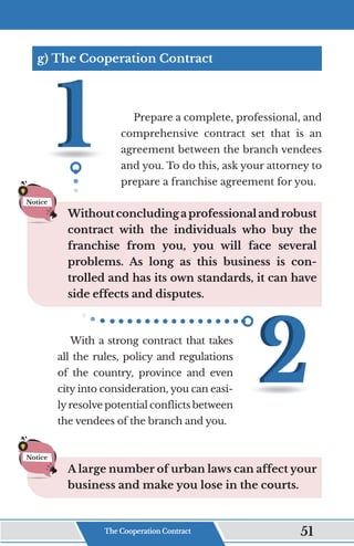 g) The Cooperation Contract
Prepare a complete, professional, and
comprehensive contract set that is an
agreement between the branch vendees
and you. To do this, ask your attorney to
prepare a franchise agreement for you.
Withoutconcludingaprofessionalandrobust
contract with the individuals who buy the
franchise from you, you will face several
problems. As long as this business is con-
trolled and has its own standards, it can have
side effects and disputes.
With a strong contract that takes
all the rules, policy and regulations
of the country, province and even
city into consideration, you can easi-
lyresolve potential conflicts between
the vendees of the branch and you.
A large number of urban laws can affect your
business and make you lose in the courts.
Notice
Notice
The Cooperation Contract 51
 