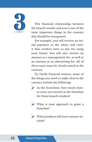 The financial relationship between
the branch vendee and you is one of the
most important things in the contract
that should be transparent.
For example, you will receive an ini-
tial payment as the salary and cred-
it that vendees have to pay for using
your brand. You will also receive an
amount as a management fee, as well as
an amount as an advertising fee. All of
these cases must be clearly stated in the
contract.
To clarify financial matters, some of
the things you need to make clear in the
contract include the following:
¾	
As the franchisor, how much mon-
ey must you receive as the franchise
fee from branch vendees?
¾	
What is your approach to grant a
franchise?
¾	
What products will your contract in-
clude?
Smart Franchise
52
 