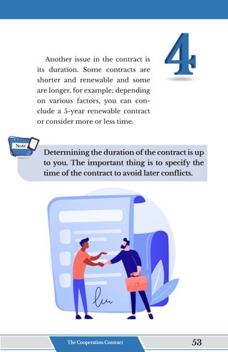 Another issue in the contract is
its duration. Some contracts are
shorter and renewable and some
are longer, for example; depending
on various factors, you can con-
clude a 5-year renewable contract
or consider more or less time.
Determining the duration of the contract is up
to you. The important thing is to specify the
time of the contract to avoid later conflicts.
Note
The Cooperation Contract 53
 