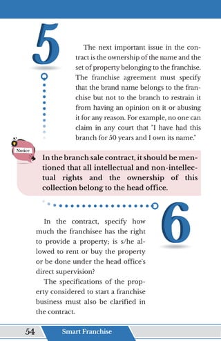 The next important issue in the con-
tract is the ownership of the name and the
set of property belonging to the franchise.
The franchise agreement must specify
that the brand name belongs to the fran-
chise but not to the branch to restrain it
from having an opinion on it or abusing
it for any reason. For example, no one can
claim in any court that "I have had this
branch for 50 years and I own its name."
In the branch sale contract, it should be men-
tioned that all intellectual and non-intellec-
tual rights and the ownership of this
collection belong to the head office.
In the contract, specify how
much the franchisee has the right
to provide a property; is s/he al-
lowed to rent or buy the property
or be done under the head office's
direct supervision?
The specifications of the prop-
erty considered to start a franchise
business must also be clarified in
the contract.
Notice
Smart Franchise
54
 