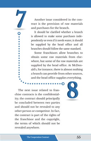 Another issue considered in the con-
tract is the provision of raw materials
and purchases for the branch.
It should be clarified whether a branch
is allowed to make some purchases inde-
pendently or even if it needs water, it should
be supplied by the head office and all
branches should follow the same standard.
Some franchisors allow branches to
obtain some raw materials from else-
where, but some of the raw materials are
supplied by the head office. At McDon-
ald's, for instance, there is almost nothing
a branch can provide from other sources,
and the head office supplies everything.
The next issue related to fran-
chise contracts is the confidential-
ity; the contract should principally
be concluded between two parties
and should not be revealed to any
other person or competitor. In fact,
the contract is part of the rights of
the franchisor and the copyright,
the terms of which should not be
revealed anywhere.
The Cooperation Contract 55
 