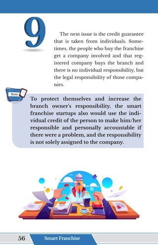 The next issue is the credit guarantee
that is taken from individuals. Some-
times, the people who buy the franchise
get a company involved and that reg-
istered company buys the branch and
there is no individual responsibility, but
the legal responsibility of those compa-
nies.
To protect themselves and increase the
branch owner's responsibility, the smart
franchise startups also would use the indi-
vidual credit of the person to make him/her
responsible and personally accountable if
there were a problem, and the responsibility
is not solely assigned to the company.
Note
Smart Franchise
56
 