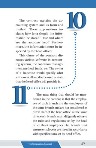 The contract explains the ac-
counting system and its form and
method. These explanations in-
clude: how long should the infor-
mation be stored? How and where
are the accounts kept? Further-
more, the information must be in-
spected by the head office.
This clause of the contract dis-
cusses various software in account-
ing systems, the collection manage-
ment method, funds, etc. The owner
of a franchise would specify what
software is allowed to be used or state
that the head office will provide it.
The next thing that should be men-
tioned in the contract is that the employ-
ees of each branch are the employees of
the same branch and are not considered as
direct staff of the head office; at the same
time, each branch must diligently observe
the rules and regulations set by the head
office about employees. The branch must
ensure employees are hired in accordance
with specifications set by head office.
The Cooperation Contract 57
 