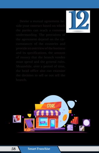 Devise a mutual agreement be-
side your contract based on which
the parties can reach a common
understanding. The provisions of
the agreement depend on the cir-
cumstances of the countries and
provide an overview of the business
and its specifications, the amount
of money that the branch vendee
must spend and the general rules.
Meanwhile, over a period of time,
the head office also can examine
the decision to sell or not sell the
branch.
Smart Franchise
58
 