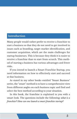 Introduction
Many people would rather prefer to receive a franchise to
start a business so that they do not need to get involved in
issues such as branding, target market identification, and
customer acquisition, which are the main challenges for
startup businesses. This is because they think it is easier to
receive a franchise than to start from scratch. This meth-
od of starting a business has various advantages and fewer
risks.
If you intend to launch a Smart Franchise Startup, you
need information on how to effectively start and succeed
at that business.
As stated in my other books entitled "Smart Business"
series, the "smart" method is to have a comprehensive view
from different angles on each business topic and find and
select the best method according to your situation.
In this book, the franchise is explained to you with a
smart look. The questions include the following: what is a
franchise? How can one launch a smart franchise startup?
﻿ 5
 