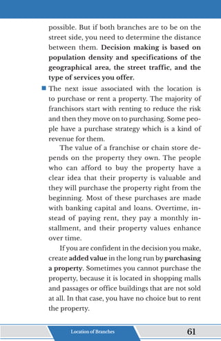 possible. But if both branches are to be on the
street side, you need to determine the distance
between them. Decision making is based on
population density and specifications of the
geographical area, the street traffic, and the
type of services you offer.
ƒ	
The next issue associated with the location is
to purchase or rent a property. The majority of
franchisors start with renting to reduce the risk
and then they move on to purchasing. Some peo-
ple have a purchase strategy which is a kind of
revenue for them.
The value of a franchise or chain store de-
pends on the property they own. The people
who can afford to buy the property have a
clear idea that their property is valuable and
they will purchase the property right from the
beginning. Most of these purchases are made
with banking capital and loans. Overtime, in-
stead of paying rent, they pay a monthly in-
stallment, and their property values enhance
over time.
If you are confident in the decision you make,
create added value in the long run by purchasing
a property. Sometimes you cannot purchase the
property, because it is located in shopping malls
and passages or office buildings that are not sold
at all. In that case, you have no choice but to rent
the property.
Location of Branches 61
 