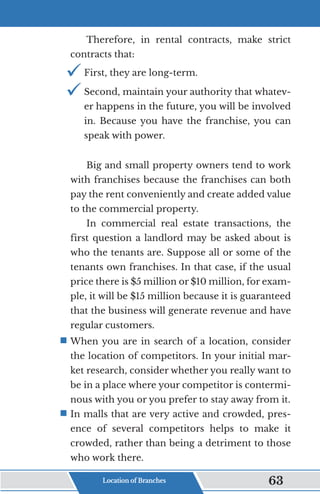 Therefore, in rental contracts, make strict
contracts that:
9	
First, they are long-term.
9	
Second, maintain your authority that whatev-
er happens in the future, you will be involved
in. Because you have the franchise, you can
speak with power.
Big and small property owners tend to work
with franchises because the franchises can both
pay the rent conveniently and create added value
to the commercial property.
In commercial real estate transactions, the
first question a landlord may be asked about is
who the tenants are. Suppose all or some of the
tenants own franchises. In that case, if the usual
price there is $5 million or $10 million, for exam-
ple, it will be $15 million because it is guaranteed
that the business will generate revenue and have
regular customers.
ƒ	
When you are in search of a location, consider
the location of competitors. In your initial mar-
ket research, consider whether you really want to
be in a place where your competitor is contermi-
nous with you or you prefer to stay away from it.
ƒ	
In malls that are very active and crowded, pres-
ence of several competitors helps to make it
crowded, rather than being a detriment to those
who work there.
Location of Branches 63
 