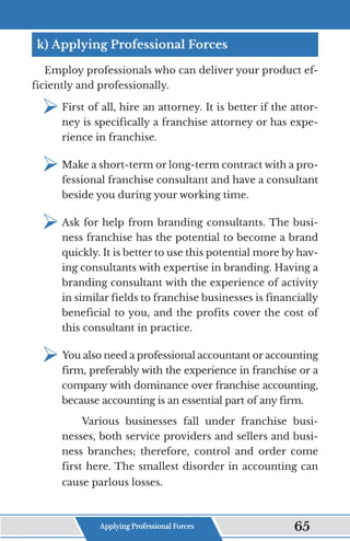 k) Applying Professional Forces
Employ professionals who can deliver your product ef-
ficiently and professionally.
¾	
First of all, hire an attorney. It is better if the attor-
ney is specifically a franchise attorney or has expe-
rience in franchise.
¾	
Make a short-term or long-term contract with a pro-
fessional franchise consultant and have a consultant
beside you during your working time.
¾	
Ask for help from branding consultants. The busi-
ness franchise has the potential to become a brand
quickly. It is better to use this potential more by hav-
ing consultants with expertise in branding. Having a
branding consultant with the experience of activity
in similar fields to franchise businesses is financially
beneficial to you, and the profits cover the cost of
this consultant in practice.
¾	
You also need a professional accountant or accounting
firm, preferably with the experience in franchise or a
company with dominance over franchise accounting,
because accounting is an essential part of any firm.
Various businesses fall under franchise busi-
nesses, both service providers and sellers and busi-
ness branches; therefore, control and order come
first here. The smallest disorder in accounting can
cause parlous losses.
Applying Professional Forces 65
 