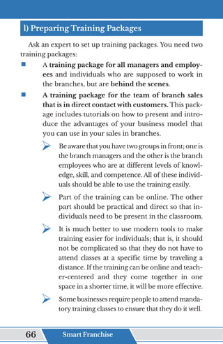 l) Preparing Training Packages
Ask an expert to set up training packages. You need two
training packages:
ƒ	
	A training package for all managers and employ-
ees and individuals who are supposed to work in
the branches, but are behind the scenes.
ƒ	
	 A training package for the team of branch sales
that is in direct contact with customers. This pack-
age includes tutorials on how to present and intro-
duce the advantages of your business model that
you can use in your sales in branches.
¾	
Be aware thatyou have two groups in front; one is
the branch managers and the other is the branch
employees who are at different levels of knowl-
edge, skill, and competence. All of these individ-
uals should be able to use the training easily.
¾	
Part of the training can be online. The other
part should be practical and direct so that in-
dividuals need to be present in the classroom.
¾	
It is much better to use modern tools to make
training easier for individuals; that is, it should
not be complicated so that they do not have to
attend classes at a specific time by traveling a
distance. If the training can be online and teach-
er-centered and they come together in one
space in a shorter time, it will be more effective.
¾	
Some businesses require people to attend manda-
tory training classes to ensure that they do it well.
Smart Franchise
66
 