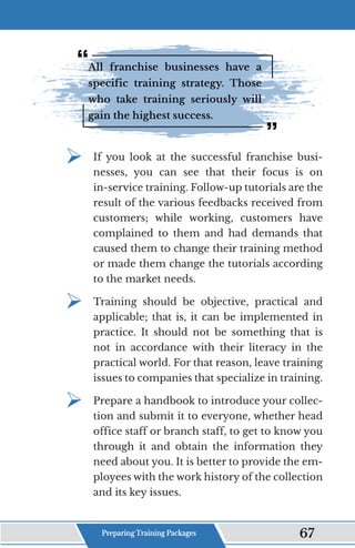 All franchise businesses have a
specific training strategy. Those
who take training seriously will
gain the highest success.
¾	
If you look at the successful franchise busi-
nesses, you can see that their focus is on
in-service training. Follow-up tutorials are the
result of the various feedbacks received from
customers; while working, customers have
complained to them and had demands that
caused them to change their training method
or made them change the tutorials according
to the market needs.
¾	
Training should be objective, practical and
applicable; that is, it can be implemented in
practice. It should not be something that is
not in accordance with their literacy in the
practical world. For that reason, leave training
issues to companies that specialize in training.
¾	
Prepare a handbook to introduce your collec-
tion and submit it to everyone, whether head
office staff or branch staff, to get to know you
through it and obtain the information they
need about you. It is better to provide the em-
ployees with the work history of the collection
and its key issues.
Preparing Training Packages 67
 