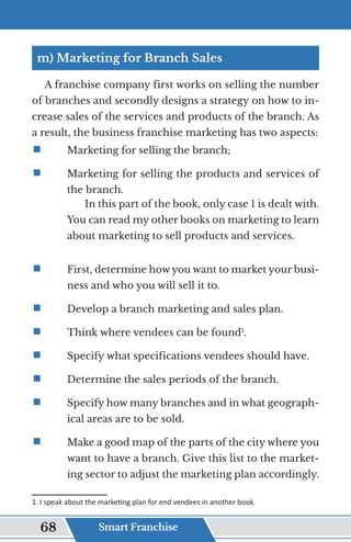 m) Marketing for Branch Sales
A franchise company first works on selling the number
of branches and secondly designs a strategy on how to in-
crease sales of the services and products of the branch. As
a result, the business franchise marketing has two aspects:
ƒ	
	 Marketing for selling the branch;
ƒ	
	 Marketing for selling the products and services of
the branch.
In this part of the book, only case 1 is dealt with.
You can read my other books on marketing to learn
about marketing to sell products and services.
ƒ	
	 First, determine how you want to market your busi-
ness and who you will sell it to.
ƒ	
	 Develop a branch marketing and sales plan.
ƒ	
	 Think where vendees can be found1
.
ƒ	
	 Specify what specifications vendees should have.
ƒ	
	 Determine the sales periods of the branch.
ƒ	
	 Specify how many branches and in what geograph-
ical areas are to be sold.
ƒ	
	 Make a good map of the parts of the city where you
want to have a branch. Give this list to the market-
ing sector to adjust the marketing plan accordingly.
1. I speak about the marketing plan for end vendees in another book.
Smart Franchise
68
 