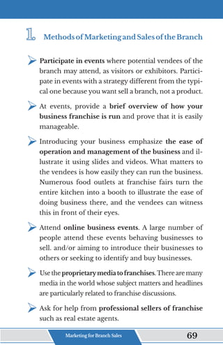 1.	
1.	 MethodsofMarketingandSalesoftheBranch
¾	
Participate in events where potential vendees of the
branch may attend, as visitors or exhibitors. Partici-
pate in events with a strategy different from the typi-
cal one because you want sell a branch, not a product.
¾	
At events, provide a brief overview of how your
business franchise is run and prove that it is easily
manageable.
¾	
Introducing your business emphasize the ease of
operation and management of the business and il-
lustrate it using slides and videos. What matters to
the vendees is how easily they can run the business.
Numerous food outlets at franchise fairs turn the
entire kitchen into a booth to illustrate the ease of
doing business there, and the vendees can witness
this in front of their eyes.
¾	
Attend online business events. A large number of
people attend these events behaving businesses to
sell. and/or aiming to introduce their businesses to
others or seeking to identify and buy businesses.
¾	
Use theproprietarymediatofranchises.There are many
media in the world whose subject matters and headlines
are particularly related to franchise discussions.
¾	
Ask for help from professional sellers of franchise
such as real estate agents.
Marketing for Branch Sales 69
 